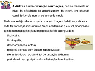 A dislexia é uma disfunção neurológica, que se manifesta ao
nível da dificuldade de aprendizagem da leitura, em pessoas
com inteligência normal ou acima da média.
Ainda que esteja relacionada com a aprendizagem da leitura, a dislexia
pode ter consequências noutras áreas académicas e a nível emocional e
comportamentalcomo: perturbação específica da linguagem,
• discalculia,
• disortografia,
• descoordenação motora,
• défice de atenção com ou sem hiperatividade,
• alterações do comportamento, perturbação do humor,
• perturbação de oposição e desvalorização da autoestima.
 