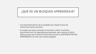 ¿QUÉ ES UN BLOQUEO APRENDIZAJE?
• Una hiperestimulación de la amígdala que impide el paso de
información hacia neocórtex.
• En estados de sobre-excitación emocional ( miedo, frustración,
aburrimiento etc.) la capacidad para aprender, para razonar es NULA ,
decimos pues que el sistema límbico/emocional es al INTERRUPTOR DEL
APRENDIZAJE y en este caso estaría apagado.
 