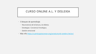 CURSO ONLINE A.L. Y DISLEXIA
• 3 bloques de aprendizaje.
• Neurociencia de la lectura y la dislexia.
• Estrategias- Conciencia Fonológica.
• Gestión emocional
• Más info https://cuentosparacrecer.org/producto/el-cerebro-lector/
 