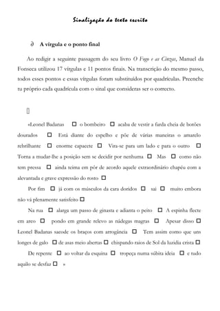Sinalização do texto escrito
∂ A vírgula e o ponto final
Ao redigir a seguinte passagem do seu livro O Fogo e as Cinzas, Manuel da
Fonseca utilizou 17 vírgulas e 11 pontos finais. Na transcrição do mesmo passo,
todos esses pontos e essas vírgulas foram substituídos por quadrículas. Preenche
tu próprio cada quadrícula com o sinal que consideras ser o correcto.

«Leonel Badanas  o bombeiro  acaba de vestir a farda cheia de botões
dourados  Está diante do espelho e põe de várias maneiras o amarelo
rebrilhante  enorme capacete  Vira-se para um lado e para o outro 
Torna a mudar-lhe a posição sem se decidir por nenhuma  Mas  como não
tem pressa  ainda teima em pôr de acordo aquele extraordinário chapéu com a
alevantada e grave expressão do rosto 
Por fim  já com os músculos da cara doridos  sai  muito embora
não vá plenamente satisfeito 
Na rua  alarga um passo de ginasta e adianta o peito  A espinha flecte
em arco  pondo em grande relevo as nádegas magras  Apesar disso 
Leonel Badanas sacode os braços com arrogância  Tem assim como que uns
longes de galo  de asas meio abertas  chispando raios de Sol da luzidia crista 
De repente  ao voltar da esquina  tropeça numa súbita ideia  e tudo
aquilo se desfaz  »
 