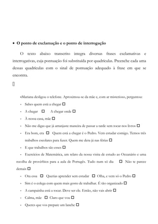 • O ponto de exclamação e o ponto de interrogação
O texto abaixo transcrito integra diversas frases exclamativas e
interrogativas, cuja pontuação foi substituída por quadrículas. Preenche cada uma
dessas quadrículas com o sinal de pontuação adequado à frase em que se
encontra.

«Mariana desligou o telefone. Aproximou-se da mãe e, com ar misterioso, perguntou:
- Sabes quem está a chegar 
- A chegar  A chegar onde 
- À nossa casa, mãe 
- Não me digas que já arranjaste maneira de passar a tarde sem tocar nos livros 
- Era bom, era  Quem está a chegar é o Pedro. Vem estudar comigo. Temos três
trabalhos escolares para fazer. Quem me dera já nas férias 
- E que trabalhos são esses 
- Exercícios de Matemática, um relato da nossa visita de estudo ao Oceanário e uma
recolha de provérbios para a aula de Portugês. Tudo num só dia  Não te parece
demais 
- Ora essa  Querias aprender sem estudar  Olha, e vem só o Pedro 
- Sim é o colega com quem mais gosto de trabalhar. É tão organizado 
- A campainha está a tocar. Deve ser ele. Então, não vais abrir 
- Calma, mãe  Claro que vou 
- Queres que vos prepare um lanche 
 