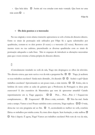 - Que bela ideia  Assim até vou estudar com mais vontade. Que bom ter uma
mãe assim  »
Filipe Sá
÷ Os dois pontos e o travessão
No seu original, o texto abaixo transcrito apresentava-se sob a forma de discurso directo.
Entre os sinais de pontuação nele utilizados por Filipe Sá e agora substituídos por
quadrículas, contam-se os dois pontos (8 vezes) e o travessão (12 vezes). Reescreve este
mesmo texto no teu caderno, preenchendo as diversas quadrículas com os sinais de
pontuação adequados a cada frase. Não te esqueças de introduzir as alterações necessárias
para que o texto retome a forma própria do discurso directo.

«Comodamente instalado no sofá da sala, Tiago não despregava os olhos da televisão.
Tão absorto estava, que nem ouvia a voz da mãe a perguntar-lhe   Tiago, já acabaste
os teus trabalhos escolares? Ainda meio distraído , foi dizendo   Acabei o quê? Quais
trabalhos escolares? Aproximando-se um pouco mais, a mãe insistiu   Então, não te
lembras do texto sobre as aulas de guitarra que a Professora de Português te disse para
escreveres? E dos exercícios de Matemática que tens de apresentar amanhã? Caindo
repentinamente em si, Tiago gaguejou   Pois… Pois….Pois é ! Esqueci-me
completamente…  Esqueceste?  Disse a mãe, sorrindo.  Não faz mal. Ainda
estás a tempo. Vamos a isso! Pouco satisfeito com a conversa, Tiago replicou   O mãe,
deixa-me ver este programa até ao fim.  E, acomodando-se melhor no sofá, concluiu
Deixa os trabalhos por minha conta. Eu trato disso depois. Sem hesitação, a mãe atalhou 
 Não é depois. É agora, Tiago! Vamos aos trabalhos escolares! Pelo tom de voz da mãe,
 