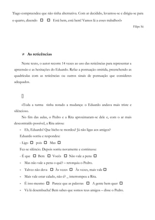 Tiago compreendeu que não tinha alternativa. Com ar decidido, levantou-se e dirigiu-se para
o quarto, dizendo   Está bem, está bem! Vamos lá a esses trabalhos!»
Filipe Sá
≠ As reticências
Neste texto, o autor recorre 14 vezes ao uso das reticências para representar a
apreensão e as hesitações do Eduardo. Refaz a pontuação omitida, preenchendo as
quadrículas com as reticências ou outros sinais de pontuação que consideres
adequados.

«Toda a turma tinha notado a mudança: o Eduardo andava mais triste e
silêncioso.
No fim das aulas, o Pedro e a Rita aproximaram-se dele e, com o ar mais
descontraído possível, a Rita atirou:
- Eh, Eduardo! Que bicho te mordeu? Já não ligas aos amigos?
Eduardo sorriu e respondeu:
- Ligo  pois  Mas 
Fez-se silêncio. Depois sorriu novamente e continuou:
- É que  Bem  Vocês  Não vale a pena 
- Mas não vale a pena o quê? – retorquiu o Pedro.
- Talvez não deva  Às vezes  Às vezes, mais vale 
- Mais vale estar calado, não é? _ interrompeu a Rita.
- É isso mesmo  Parece que as palavras  A gente bem quer 
- Vá lá desembucha! Bem sabes que somos teus amigos – disse o Pedro.
 