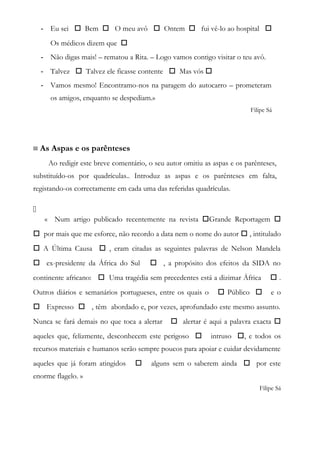 - Eu sei  Bem  O meu avô  Ontem  fui vê-lo ao hospital 
Os médicos dizem que 
- Não digas mais! – rematou a Rita. – Logo vamos contigo visitar o teu avô.
- Talvez  Talvez ele ficasse contente  Mas vós 
- Vamos mesmo! Encontramo-nos na paragem do autocarro – prometeram
os amigos, enquanto se despediam.»
Filipe Sá
≡ As Aspas e os parênteses
Ao redigir este breve comentário, o seu autor omitiu as aspas e os parênteses,
substituído-os por quadrículas.. Introduz as aspas e os parênteses em falta,
registando-os correctamente em cada uma das referidas quadrículas.

« Num artigo publicado recentemente na revista Grande Reportagem 
 por mais que me esforce, não recordo a data nem o nome do autor  , intitulado
 A Última Causa  , eram citadas as seguintes palavras de Nelson Mandela
 ex-presidente da África do Sul  , a propósito dos efeitos da SIDA no
continente africano:  Uma tragédia sem precedentes está a dizimar África  .
Outros diários e semanários portugueses, entre os quais o  Público  e o
 Expresso  , têm abordado e, por vezes, aprofundado este mesmo assunto.
Nunca se fará demais no que toca a alertar  alertar é aqui a palavra exacta 
aqueles que, felizmente, desconhecem este perigoso  intruso , e todos os
recursos materiais e humanos serão sempre poucos para apoiar e cuidar devidamente
aqueles que já foram atingidos  alguns sem o saberem ainda  por este
enorme flagelo. »
Filipe Sá
 