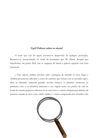 Ups!! Faltam todos os sinais!
O texto que vais ler agora encontra-se desprovido de qualquer pontuação.
Reescreve-o, acrescentando os sinais de pontuação que lhe faltam. Sempre que
introduzires um ponto final, não te esqueças de iniciar a palavra seguinte com letra
maiúscula.
« Uma espessa neblina envolvia toda a paisagem de mochila às costa Tiago e
Andreia procuravam adivinhar a curva do caminho que teimava em se esconder aqui e
além as chaminés lançavam grandes novelos brancos os pássaros ensaiavam os
primeiros voos e os rebanhos iniciavam a sua viagem rumo aos prados do vale na
borda da estrada pequenos arbustos ervas urzes fetos e caruma despareciam debaixo da
primeira camada de neve vozes ruídos latidos e o ritmo compassado dos chocalhos das
 