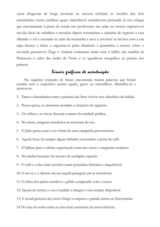 vacas chegavam de longe ecoavam na encosta enchiam os ouvidos dos dois
caminhantes numa cantilena quase indecifrável caminhavam pensando já nos colegas
que encontrariam à porta da escola nos professores nas aulas no recreio esperava-os
um dia cheio de trabalhos e emoções depois retomariam o caminho de regresso a casa
olhando o sol a esconder-se atrás da montanha a neve a envolver as árvores com a sua
capa branca o fumo a esgueirar-se pelas chaminés a penumbra a crescer sobre o
arvoredo pensativos Tiago e Andreia sonhariam então com o brilho das manhãs da
Primavera o calor das tardes de Verão e os agradáveis mergulhos na piscina dos
primos»
Sinais gráficos de acentuação
No seguinte conjunto de frases encontrarás muitas palavras que foram
escritas sem o respectivo acento agudo, grave ou circunflexo. Identifica-as e
acentua-as.
1. Tanto a abundancia como a penuria são bem visiveis nos suburbios da cidade.
2. Nessa epoca, os armazens acudiam a situações de urgencia.
3. Os orfãos e as viuvas ficavam a merce da caridade publica.
4. No inicio, ninguem acreditava na inocencia do reu.
5. O Julio pensa estar a ser vitima de uma campanha provocatoria.
6. Aquela hora, ha sempre alguns bebados encostados a porta do café.
7. O bilhete para o ultimo espectaculo custa tres euros e cinquenta centimos.
8. No jardim botanico ha arvores de multiplas especies
9. O café e o cha eram servidos nums porcelana finissima e inquebravel
10.A nevoa e o silencio davam aquela paisagem um ar monótono.
11.O clima dos paises nordicos e gelido comparado com o nosso.
12.Apesar de rustico, o avo Candido e integro e esta sempre disponivel.
13.A actual gerencia deu novo folego a empresa e grande animo as funcionarias.
14.No bau do sotão estão as joias mais autenticas da nossa infancia.
 