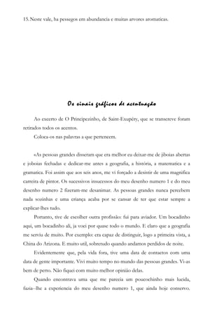 15.Neste vale, ha pessegos em abundancia e muitas arvores aromaticas.
Os sinais gráficos de acentuação
Ao excerto de O Principezinho, de Saint-Exupéry, que se transcreve foram
retirados todos os acentos.
Coloca-os nas palavras a que pertencem.
«As pessoas grandes disseram que era melhor eu deixar-me de jiboias abertas
e joboias fechadas e dedicar-me antes a geografia, a história, a matematica e a
gramatica. Foi assim que aos seis anos, me vi forçado a desistir de uma magnifica
carreira de pintor. Os sucessivos insucessos do meu desenho numero 1 e do meu
desenho numero 2 fizeram-me desanimar. As pessoas grandes nunca percebem
nada sozinhas e uma criança acaba por se cansar de ter que estar sempre a
explicar-lhes tudo.
Portanto, tive de escolher outra profissão: fui para aviador. Um bocadinho
aqui, um bocadinho ali, ja voei por quase todo o mundo. E claro que a geografia
me serviu de muito. Por exemplo: era capaz de distinguir, logo a primeira vista, a
China do Arizona. E muito util, sobretudo quando andamos perdidos de noite.
Evidentemente que, pela vida fora, tive uma data de contactos com uma
data de gente importante. Vivi muito tempo no mundo das pessoas grandes. Vi-as
bem de perto. Não fiquei com muito melhor opiniâo delas.
Quando encontrava uma que me parecia um poucochinho mais lucida,
fazia--lhe a experiencia do meu desenho numero 1, que ainda hoje conservo.
 
