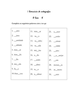 / Exercício de ortografia
O Som K
Completa as seguintes palavras com c ou qu
1. __atro
2. __into
3. __antidade
4. __alidade
5. mar__ar
6. tran__ilo
7. __ilo
8. má__ula
9. fa__a
10. fran__eza
11. tran__ar
12. sa__o
13. sa__inho
14. ta__ada
15. má__ina
16. a__ilo
17. __ando
18. __almo
19. ta__o
20. a__almar
21. a__ecer
22. __estão
23. __eimar
24. __olidir
25. __arto
26. __a__arejar
27. __em
28. monar__ia
29. ar__itecto
30. __erer
 