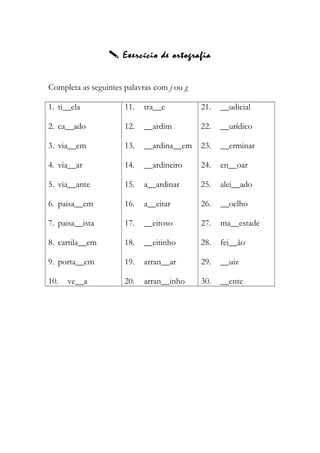  Exercício de ortografia
Completa as seguintes palavras com j ou g
1. ti__ela
2. ca__ado
3. via__em
4. via__ar
5. via__ante
6. paisa__em
7. paisa__ista
8. cartila__em
9. porta__em
10. ve__a
11. tra__e
12. __ardim
13. __ardina__em
14. __ardineiro
15. a__ardinar
16. a__eitar
17. __eitoso
18. __eitinho
19. arran__ar
20. arran__inho
21. __udicial
22. __urídico
23. __erminar
24. en__oar
25. alei__ado
26. __oelho
27. ma__estade
28. fei__ão
29. __uiz
30. __ente
 
