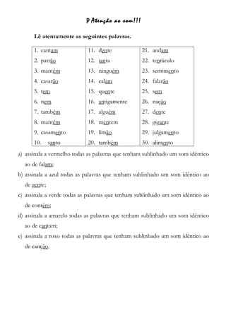 Atenção ao som!!!
Lê atentamente as seguintes palavras.
1. cantam
2. patrão
3. mantém
4. casarão
5. tem
6. nem
7. também
8. mantém
9. casamento
10. santo
11. dente
12. janta
13. ninguém
14. calam
15. quente
16. antigamente
17. alguém
18. mentem
19. limão
20. também
21. andam
22. tentáculo
23. sentimento
24. falarão
25. sem
26. nação
27. dente
28. gigante
29. julgamento
30. alimento
a) assinala a vermelho todas as palavras que tenham sublinhado um som idêntico
ao de falam;
b) assinala a azul todas as palavras que tenham sublinhado um som idêntico ao
de gente;
c) assinala a verde todas as palavras que tenham sublinhado um som idêntico ao
de contém;
d) assinala a amarelo todas as palavras que tenham sublinhado um som idêntico
ao de cantam;
e) assinala a roxo todas as palavras que tenham sublinhado um som idêntico ao
de canção.
 