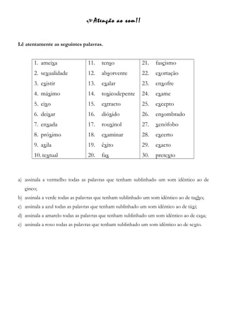  Atenção ao som!!
Lê atentamente as seguintes palavras.
1. ameixa
2. sexualidade
3. existir
4. máximo
5. eixo
6. deixar
7. enxada
8. próximo
9. axila
10. textual
11. tenso
12. absorvente
13. exalar
14. toxicodepente
15. extracto
16. dióxido
17. rouxinol
18. examinar
19. êxito
20. fax
21. fascismo
22. exortação
23. enxofre
24. exame
25. excepto
26. ensombrado
27. xenófobo
28. excerto
29. exacto
30. pretexto
a) assinala a vermelho todas as palavras que tenham sublinhado um som idêntico ao de
cinco;
b) assinala a verde todas as palavras que tenham sublinhado um som idêntico ao de tacho;
c) assinala a azul todas as palavras que tenham sublinhado um som idêntico ao de táxi;
d) assinala a amarelo todas as palavras que tenham sublinhado um som idêntico ao de casa;
e) assinala a roxo todas as palavras que tenham sublinhado um som idêntico ao de sexto.
 
