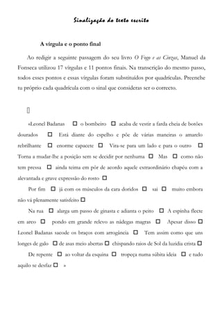 Sinalização do texto escrito
A vírgula e o ponto final
Ao redigir a seguinte passagem do seu livro O Fogo e as Cinzas, Manuel da
Fonseca utilizou 17 vírgulas e 11 pontos finais. Na transcrição do mesmo passo,
todos esses pontos e essas vírgulas foram substituídos por quadrículas. Preenche
tu próprio cada quadrícula com o sinal que consideras ser o correcto.

«Leonel Badanas  o bombeiro  acaba de vestir a farda cheia de botões
dourados  Está diante do espelho e põe de várias maneiras o amarelo
rebrilhante  enorme capacete  Vira-se para um lado e para o outro 
Torna a mudar-lhe a posição sem se decidir por nenhuma  Mas  como não
tem pressa  ainda teima em pôr de acordo aquele extraordinário chapéu com a
alevantada e grave expressão do rosto 
Por fim  já com os músculos da cara doridos  sai  muito embora
não vá plenamente satisfeito 
Na rua  alarga um passo de ginasta e adianta o peito  A espinha flecte
em arco  pondo em grande relevo as nádegas magras  Apesar disso 
Leonel Badanas sacode os braços com arrogância  Tem assim como que uns
longes de galo  de asas meio abertas  chispando raios de Sol da luzidia crista 
De repente  ao voltar da esquina  tropeça numa súbita ideia  e tudo
aquilo se desfaz  »
 