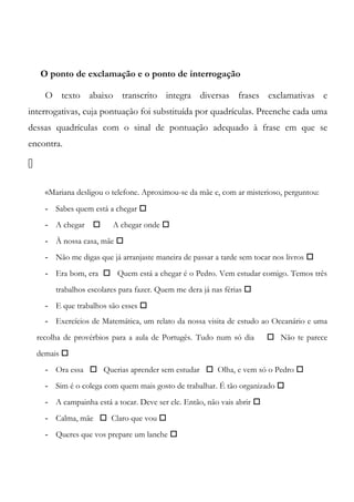 O ponto de exclamação e o ponto de interrogação
O texto abaixo transcrito integra diversas frases exclamativas e
interrogativas, cuja pontuação foi substituída por quadrículas. Preenche cada uma
dessas quadrículas com o sinal de pontuação adequado à frase em que se
encontra.

«Mariana desligou o telefone. Aproximou-se da mãe e, com ar misterioso, perguntou:
- Sabes quem está a chegar 
- A chegar  A chegar onde 
- À nossa casa, mãe 
- Não me digas que já arranjaste maneira de passar a tarde sem tocar nos livros 
- Era bom, era  Quem está a chegar é o Pedro. Vem estudar comigo. Temos três
trabalhos escolares para fazer. Quem me dera já nas férias 
- E que trabalhos são esses 
- Exercícios de Matemática, um relato da nossa visita de estudo ao Oceanário e uma
recolha de provérbios para a aula de Portugês. Tudo num só dia  Não te parece
demais 
- Ora essa  Querias aprender sem estudar  Olha, e vem só o Pedro 
- Sim é o colega com quem mais gosto de trabalhar. É tão organizado 
- A campainha está a tocar. Deve ser ele. Então, não vais abrir 
- Calma, mãe  Claro que vou 
- Queres que vos prepare um lanche 
 