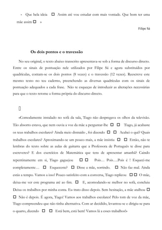 - Que bela ideia  Assim até vou estudar com mais vontade. Que bom ter uma
mãe assim  »
Filipe Sá
Os dois pontos e o travessão
No seu original, o texto abaixo transcrito apresentava-se sob a forma de discurso directo.
Entre os sinais de pontuação nele utilizados por Filipe Sá e agora substituídos por
quadrículas, contam-se os dois pontos (8 vezes) e o travessão (12 vezes). Reescreve este
mesmo texto no teu caderno, preenchendo as diversas quadrículas com os sinais de
pontuação adequados a cada frase. Não te esqueças de introduzir as alterações necessárias
para que o texto retome a forma própria do discurso directo.

«Comodamente instalado no sofá da sala, Tiago não despregava os olhos da televisão.
Tão absorto estava, que nem ouvia a voz da mãe a perguntar-lhe   Tiago, já acabaste
os teus trabalhos escolares? Ainda meio distraído , foi dizendo   Acabei o quê? Quais
trabalhos escolares? Aproximando-se um pouco mais, a mãe insistiu   Então, não te
lembras do texto sobre as aulas de guitarra que a Professora de Português te disse para
escreveres? E dos exercícios de Matemática que tens de apresentar amanhã? Caindo
repentinamente em si, Tiago gaguejou   Pois… Pois….Pois é ! Esqueci-me
completamente…  Esqueceste?  Disse a mãe, sorrindo.  Não faz mal. Ainda
estás a tempo. Vamos a isso! Pouco satisfeito com a conversa, Tiago replicou   O mãe,
deixa-me ver este programa até ao fim.  E, acomodando-se melhor no sofá, concluiu
Deixa os trabalhos por minha conta. Eu trato disso depois. Sem hesitação, a mãe atalhou 
 Não é depois. É agora, Tiago! Vamos aos trabalhos escolares! Pelo tom de voz da mãe,
Tiago compreendeu que não tinha alternativa. Com ar decidido, levantou-se e dirigiu-se para
o quarto, dizendo   Está bem, está bem! Vamos lá a esses trabalhos!»
 