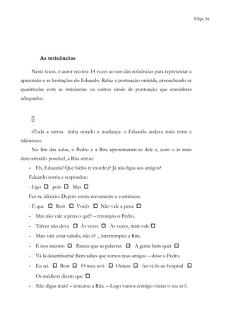 Filipe Sá
As reticências
Neste texto, o autor recorre 14 vezes ao uso das reticências para representar a
apreensão e as hesitações do Eduardo. Refaz a pontuação omitida, preenchendo as
quadrículas com as reticências ou outros sinais de pontuação que consideres
adequados.

«Toda a turma tinha notado a mudança: o Eduardo andava mais triste e
silêncioso.
No fim das aulas, o Pedro e a Rita aproximaram-se dele e, com o ar mais
descontraído possível, a Rita atirou:
- Eh, Eduardo! Que bicho te mordeu? Já não ligas aos amigos?
Eduardo sorriu e respondeu:
- Ligo  pois  Mas 
Fez-se silêncio. Depois sorriu novamente e continuou:
- É que  Bem  Vocês  Não vale a pena 
- Mas não vale a pena o quê? – retorquiu o Pedro.
- Talvez não deva  Às vezes  Às vezes, mais vale 
- Mais vale estar calado, não é? _ interrompeu a Rita.
- É isso mesmo  Parece que as palavras  A gente bem quer 
- Vá lá desembucha! Bem sabes que somos teus amigos – disse o Pedro.
- Eu sei  Bem  O meu avô  Ontem  fui vê-lo ao hospital 
Os médicos dizem que 
- Não digas mais! – rematou a Rita. – Logo vamos contigo visitar o teu avô.
 