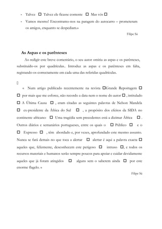 - Talvez  Talvez ele ficasse contente  Mas vós 
- Vamos mesmo! Encontramo-nos na paragem do autocarro – prometeram
os amigos, enquanto se despediam.»
Filipe Sá
As Aspas e os parênteses
Ao redigir este breve comentário, o seu autor omitiu as aspas e os parênteses,
substituído-os por quadrículas.. Introduz as aspas e os parênteses em falta,
registando-os correctamente em cada uma das referidas quadrículas.

« Num artigo publicado recentemente na revista Grande Reportagem 
 por mais que me esforce, não recordo a data nem o nome do autor  , intitulado
 A Última Causa  , eram citadas as seguintes palavras de Nelson Mandela
 ex-presidente da África do Sul  , a propósito dos efeitos da SIDA no
continente africano:  Uma tragédia sem precedentes está a dizimar África  .
Outros diários e semanários portugueses, entre os quais o  Público  e o
 Expresso  , têm abordado e, por vezes, aprofundado este mesmo assunto.
Nunca se fará demais no que toca a alertar  alertar é aqui a palavra exacta 
aqueles que, felizmente, desconhecem este perigoso  intruso , e todos os
recursos materiais e humanos serão sempre poucos para apoiar e cuidar devidamente
aqueles que já foram atingidos  alguns sem o saberem ainda  por este
enorme flagelo. »
Filipe Sá
 