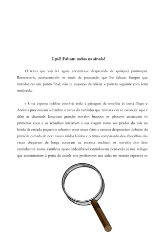 Ups!! Faltam todos os sinais!
O texto que vais ler agora encontra-se desprovido de qualquer pontuação.
Reescreve-o, acrescentando os sinais de pontuação que lhe faltam. Sempre que
introduzires um ponto final, não te esqueças de iniciar a palavra seguinte com letra
maiúscula.
« Uma espessa neblina envolvia toda a paisagem de mochila às costa Tiago e
Andreia procuravam adivinhar a curva do caminho que teimava em se esconder aqui e
além as chaminés lançavam grandes novelos brancos os pássaros ensaiavam os
primeiros voos e os rebanhos iniciavam a sua viagem rumo aos prados do vale na
borda da estrada pequenos arbustos ervas urzes fetos e caruma despareciam debaixo da
primeira camada de neve vozes ruídos latidos e o ritmo compassado dos chocalhos das
vacas chegavam de longe ecoavam na encosta enchiam os ouvidos dos dois
caminhantes numa cantilena quase indecifrável caminhavam pensando já nos colegas
que encontrariam à porta da escola nos professores nas aulas no recreio esperava-os
 