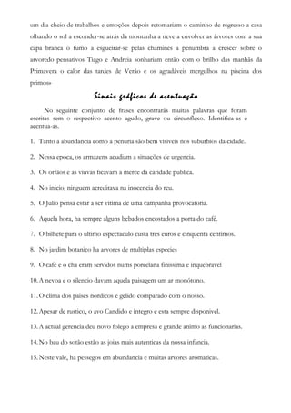 um dia cheio de trabalhos e emoções depois retomariam o caminho de regresso a casa
olhando o sol a esconder-se atrás da montanha a neve a envolver as árvores com a sua
capa branca o fumo a esgueirar-se pelas chaminés a penumbra a crescer sobre o
arvoredo pensativos Tiago e Andreia sonhariam então com o brilho das manhãs da
Primavera o calor das tardes de Verão e os agradáveis mergulhos na piscina dos
primos»
Sinais gráficos de acentuação
No seguinte conjunto de frases encontrarás muitas palavras que foram
escritas sem o respectivo acento agudo, grave ou circunflexo. Identifica-as e
acentua-as.
1. Tanto a abundancia como a penuria são bem visiveis nos suburbios da cidade.
2. Nessa epoca, os armazens acudiam a situações de urgencia.
3. Os orfãos e as viuvas ficavam a merce da caridade publica.
4. No inicio, ninguem acreditava na inocencia do reu.
5. O Julio pensa estar a ser vitima de uma campanha provocatoria.
6. Aquela hora, ha sempre alguns bebados encostados a porta do café.
7. O bilhete para o ultimo espectaculo custa tres euros e cinquenta centimos.
8. No jardim botanico ha arvores de multiplas especies
9. O café e o cha eram servidos nums porcelana finissima e inquebravel
10.A nevoa e o silencio davam aquela paisagem um ar monótono.
11.O clima dos paises nordicos e gelido comparado com o nosso.
12.Apesar de rustico, o avo Candido e integro e esta sempre disponivel.
13.A actual gerencia deu novo folego a empresa e grande animo as funcionarias.
14.No bau do sotão estão as joias mais autenticas da nossa infancia.
15.Neste vale, ha pessegos em abundancia e muitas arvores aromaticas.
 