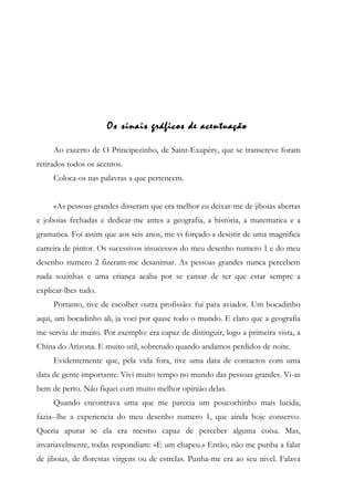 Os sinais gráficos de acentuação
Ao excerto de O Principezinho, de Saint-Exupéry, que se transcreve foram
retirados todos os acentos.
Coloca-os nas palavras a que pertencem.
«As pessoas grandes disseram que era melhor eu deixar-me de jiboias abertas
e joboias fechadas e dedicar-me antes a geografia, a história, a matematica e a
gramatica. Foi assim que aos seis anos, me vi forçado a desistir de uma magnifica
carreira de pintor. Os sucessivos insucessos do meu desenho numero 1 e do meu
desenho numero 2 fizeram-me desanimar. As pessoas grandes nunca percebem
nada sozinhas e uma criança acaba por se cansar de ter que estar sempre a
explicar-lhes tudo.
Portanto, tive de escolher outra profissão: fui para aviador. Um bocadinho
aqui, um bocadinho ali, ja voei por quase todo o mundo. E claro que a geografia
me serviu de muito. Por exemplo: era capaz de distinguir, logo a primeira vista, a
China do Arizona. E muito util, sobretudo quando andamos perdidos de noite.
Evidentemente que, pela vida fora, tive uma data de contactos com uma
data de gente importante. Vivi muito tempo no mundo das pessoas grandes. Vi-as
bem de perto. Não fiquei com muito melhor opiniâo delas.
Quando encontrava uma que me parecia um poucochinho mais lucida,
fazia--lhe a experiencia do meu desenho numero 1, que ainda hoje conservo.
Queria apurar se ela era mesmo capaz de perceber alguma coisa. Mas,
invariavelmente, todas respondiam: «E um chapeu.» Então, não me punha a falar
de jiboias, de florestas virgens ou de estrelas. Punha-me era ao seu nivel. Falava
 