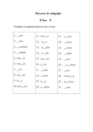 Exercício de ortografia
O Som K
Completa as seguintes palavras com c ou qu
1. __atro
2. __into
3. __antidade
4. __alidade
5. mar__ar
6. tran__ilo
7. __ilo
8. má__ula
9. fa__a
10. fran__eza
11. tran__ar
12. sa__o
13. sa__inho
14. ta__ada
15. má__ina
16. a__ilo
17. __ando
18. __almo
19. ta__o
20. a__almar
21. a__ecer
22. __estão
23. __eimar
24. __olidir
25. __arto
26. __a__arejar
27. __em
28. monar__ia
29. ar__itecto
30. __erer
 