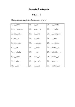 Exercício de ortografia
O Som Z
Completa as seguintes frases com z, x, s
1. e__ame
2. ca__amento
3. ma__inha
4. pre__o
5. atra__ado
6. a__ar
7. a__ulado
8. a__enha
9. a__eite
10. __elo
11. a__ia
12. mare__ia
13. ca__ota
14. a__edo
15. __angado
16. __énite
17. __ero
18. análi__e
19. gui__ado
20. ajui__ar
21. a__arado
22. __elador
23. __oológico
24. __ona
25. a__eitona
26. destre__a
27. habilido__o
28. pobre__a
29. triste__a
30. cautelo__o
 