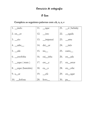 Exercício de ortografia
O Som
Completa as seguintes palavras com ch, x, z, s
1. __inelo
2. en__er
3. __eio
4. __adre__
5. __aile
6. __enofobia
7. __eque ( mate )
8. __eque (bancário)
9. a__ar
10. __ilofone
11. __ique
12. __isto
13. __impanzé
14. dei__ar
15. tra__
16. cai__inha
17. cre__e
18. ca__o
19. __efe
20. livro__
21. __á ( bebida)
22. __egada
23. __ama
24. __inês
25. carro__
26. en__ada
27. en__arcar
28. en__ofre
29. en__ugar
30. pa__
 