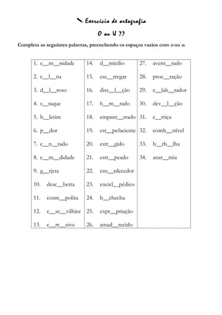  Exercício de ortografia
O ou U ??
Completa as seguintes palavras, preenchendo os espaços vazios com o ou u.
1. c__m__nidade
2. c__l__na
3. d__l__roso
4. s__taque
5. b__letim
6. p__dor
7. c__n__tado
8. c__m__didade
9. g__rjeta
10. desc__berta
11. cosm__polita
12. c__sc__vilhice
13. c__rr__sivo
14. d__micílio
15. esc__rregar
16. diss__l__ção
17. h__m__rado
18. empant__rrado
19. est__pefaciente
20. estr__gido
21. estr__peado
22. ens__rdecedor
23. encicl__pédico
24. b__checha
25. expr__priação
26. amad__recido
27. avent__rado
28. proc__ração
29. c__lab__rador
30. dev__l__ção
31. c__rtiça
32. comb__stível
33. b__rb__lha
34. anat__mia
 