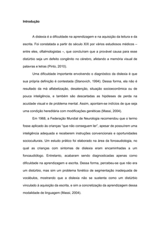 Introdução
A dislexia é a dificuldade na aprendizagem e na aquisição da leitura e da
escrita. Foi constatada a partir do século XIX por vários estudiosos médicos –
entre eles, oftalmologistas –, que concluíram que a provável causa para esse
distúrbio seja um defeito congênito no cérebro, afetando a memória visual de
palavras e letras (Pinto, 2010).
Uma dificuldade importante envolvendo o diagnóstico da dislexia é que
sua própria definição é contestada (Stanovich, 1994). Dessa forma, ela não é
resultado da má alfabetização, desatenção, situação socioeconômica ou de
pouca inteligência, e também são descartadas as hipóteses de perda na
acuidade visual e de problema mental. Assim, apontam-se indícios de que seja
uma condição hereditária com modificações genéticas (Massi, 2004).
Em 1968, a Federação Mundial de Neurologia recomendou que o termo
fosse aplicado às crianças “que não conseguem ler”, apesar de possuírem uma
inteligência adequada e receberem instruções convencionais e oportunidades
socioculturais. Um estudo prático foi elaborado na área da fonoaudiologia, no
qual as crianças com sintomas de dislexia eram encaminhadas a um
fonoaudiólogo. Entretanto, acabaram sendo diagnosticadas apenas como
dificuldade na aprendizagem e escrita. Dessa forma, percebeu-se que não era
um distúrbio, mas sim um problema fonético de segmentação inadequada de
vocábulos, mostrando que a dislexia não se sustenta como um distúrbio
vinculado à aquisição da escrita, e sim a concretização da aprendizagem dessa
modalidade de linguagem (Massi, 2004).
 