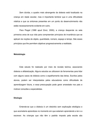 Sem dúvida, o quadro mais abrangente da dislexia está localizado na
criança em idade escolar, mas é importante lembrar que é uma dificuldade
vitalícia e que os sintomas presentes em um ponto do desenvolvimento não
estão necessariamente evidente em outro.
Para Piaget (1988 apud Zorzi, 2000), a criança despende os sete
primeiros anos de sua vida para compreender princípios de invariância que se
aplicam às noções de objeto, quantidade, número, espaço e tempo. São esses
princípios que lhe permitem objetivar progressivamente a realidade.
Metodologia
Este estudo foi realizado por meio de revisão teórica, associando
dislexia e alfabetização. Alguns estudos se utilizaram de ferramentas para lidar
com alguns casos de dislexia como o espelhamento das letras. Escritos pelos
alunos, podem ser interpretados pelos educadores como dificuldade de
aprendizagem futura, e essa preocupação pode gerar ansiedade nos pais e
motivar consultas a especialistas.
Etiologia
Entende-se que a dislexia é um distúrbio sem explicação etiológica e
que acometeria aprendizes no momento em que estariam aprendendo a ler e a
escrever. As crianças que não têm o padrão imposto pela escola são
 
