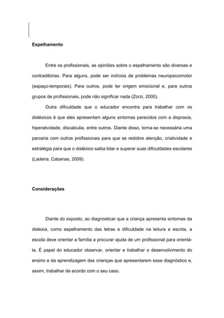 Espelhamento
Entre os profissionais, as opiniões sobre o espelhamento são diversas e
contraditórias. Para alguns, pode ser indícios de problemas neuropsicomotor
(espaço-temporais). Para outros, pode ter origem emocional e, para outros
grupos de profissionais, pode não significar nada (Zorzi, 2000).
Outra dificuldade que o educador encontra para trabalhar com os
disléxicos é que eles apresentam alguns sintomas parecidos com a dispraxia,
hiperatividade, discalculia, entre outros. Diante disso, torna-se necessária uma
parceria com outros profissionais para que se redobre atenção, criatividade e
estratégia para que o disléxico saiba lidar e superar suas dificuldades escolares
(Ladeira; Cabanas, 2009).
Considerações
Diante do exposto, ao diagnosticar que a criança apresenta sintomas da
dislexia, como espelhamento das letras e dificuldade na leitura e escrita, a
escola deve orientar a família a procurar ajuda de um profissional para orientá-
la. É papel do educador observar, orientar e trabalhar o desenvolvimento do
ensino e da aprendizagem das crianças que apresentarem esse diagnóstico e,
assim, trabalhar de acordo com o seu caso.
 