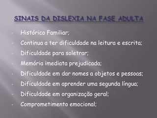 •

Histórico Familiar;

•

Continua a ter dificuldade na leitura e escrita;

•

Dificuldade para soletrar;

•

Memória imediata prejudicada;

•

Dificuldade em dar nomes a objetos e pessoas;

•

Dificuldade em aprender uma segunda língua;

•

Dificuldade em organização geral;

•

Comprometimento emocional;

 