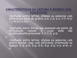 






Confusão entre letras, sílabas ou palavras com
diferenças sutis de grafia: a-o; c-o; e-c; f-t: h-n;
i-j; m-n;v-u etc.;
Confusão entre letras que possuem um ponto de
articulação
comum
e
cujos
sons
são
acusticamente próximos: f-v; t-d; p-b;
Confusão entre letras, sílabas ou palavras com
grafia similar, mas com diferente orientação no
espaço: b-d; p-b; b-q; d-b; d-p; d-q; n-u; w-m; ae;

 