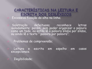 









Excessiva fixação do olho na linha;
Soletração
defeituosa;
reconhece
letras
isoladamente; porém, sem poder organizar a palavra
como um todo, ou então lê a palavra sílaba por sílaba,
ou ainda lê o texto ” palavra por palavra”;
Problemas de compreensão;
Leitura e
excepcionais;
Ilegibilidade;

escrita

em

espelho

em

casos

 