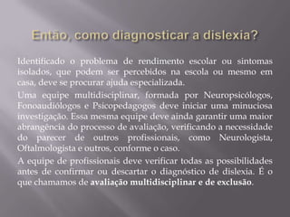 Identificado o problema de rendimento escolar ou sintomas
isolados, que podem ser percebidos na escola ou mesmo em
casa, deve se procurar ajuda especializada.
Uma equipe multidisciplinar, formada por Neuropsicólogos,
Fonoaudiólogos e Psicopedagogos deve iniciar uma minuciosa
investigação. Essa mesma equipe deve ainda garantir uma maior
abrangência do processo de avaliação, verificando a necessidade
do parecer de outros profissionais, como Neurologista,
Oftalmologista e outros, conforme o caso.
A equipe de profissionais deve verificar todas as possibilidades
antes de confirmar ou descartar o diagnóstico de dislexia. É o
que chamamos de avaliação multidisciplinar e de exclusão.

 