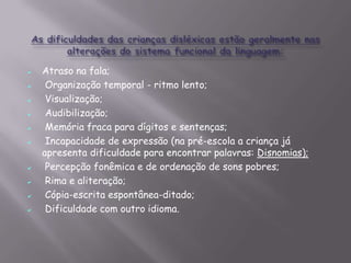 











Atraso na fala;
Organização temporal - ritmo lento;
Visualização;
Audibilização;
Memória fraca para dígitos e sentenças;
Incapacidade de expressão (na pré-escola a criança já
apresenta dificuldade para encontrar palavras: Disnomias);
Percepção fonêmica e de ordenação de sons pobres;
Rima e aliteração;
Cópia-escrita espontânea-ditado;
Dificuldade com outro idioma.

 