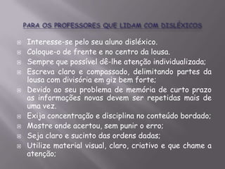 











Interesse-se pelo seu aluno disléxico.
Coloque-o de frente e no centro da lousa.
Sempre que possível dê-lhe atenção individualizada;
Escreva claro e compassado, delimitando partes da
lousa com divisória em giz bem forte;
Devido ao seu problema de memória de curto prazo
as informações novas devem ser repetidas mais de
uma vez.
Exija concentração e disciplina no conteúdo bordado;
Mostre onde acertou, sem punir o erro;
Seja claro e sucinto das ordens dadas;
Utilize material visual, claro, criativo e que chame a
atenção;

 