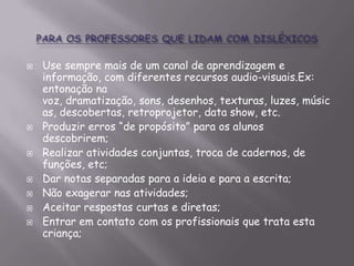 










Use sempre mais de um canal de aprendizagem e
informação, com diferentes recursos audio-visuais.Ex:
entonação na
voz, dramatização, sons, desenhos, texturas, luzes, músic
as, descobertas, retroprojetor, data show, etc.
Produzir erros “de propósito” para os alunos
descobrirem;
Realizar atividades conjuntas, troca de cadernos, de
funções, etc;
Dar notas separadas para a ideia e para a escrita;
Não exagerar nas atividades;
Aceitar respostas curtas e diretas;
Entrar em contato com os profissionais que trata esta
criança;

 