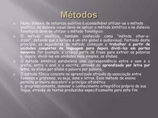 







Numa dislexia de natureza auditiva é aconselhável utilizar-se o método
analítico, na dislexia visual deve-se aplicar o método sintético e na dislexia
fonológica deve-se utilizar o método fonológico:
O método analítico, também conhecido como “método olhar-edizer”, defende que a leitura é um ato global e audiovisual. Partindo deste
princípio, os seguidores do método começam a trabalhar a partir de
unidades completas de linguagem para depois dividi-las em partes
menores. Por exemplo, a criança parte da frase para extrair as palavras
e, depois, dividi-las em unidades mais simples, as sílabas.
O método sintético estabelece uma correspondência entre o som e a
grafia, entre o oral e o escrito, através do aprendizado por letra por
letra, ou sílaba por sílaba e palavra por palavra.
O método fônico consiste no aprendizado através da associação entre
fonemas e grafemas, ou seja, sons e letras. Esse método de ensino
permite primeiro descobrir o princípio alfabético
e, progressivamente, dominar o conhecimento ortográfico próprio de sua
língua, através de textos produzidos especificamente para este fim

 