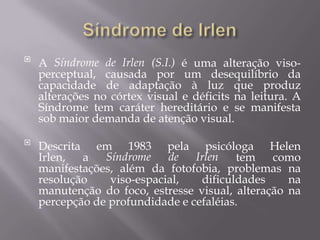 

A Síndrome de Irlen (S.I.) é uma alteração visoperceptual, causada por um desequilíbrio da
capacidade de adaptação à luz que produz
alterações no córtex visual e déficits na leitura. A
Síndrome tem caráter hereditário e se manifesta
sob maior demanda de atenção visual.



Descrita em 1983 pela psicóloga Helen
Síndrome
de
Irlen
Irlen,
a
tem
como
manifestações, além da fotofobia, problemas na
resolução
viso-espacial,
dificuldades
na
manutenção do foco, estresse visual, alteração na
percepção de profundidade e cefaléias.

 