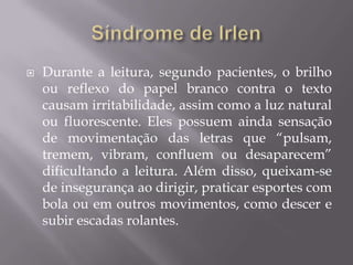 

Durante a leitura, segundo pacientes, o brilho
ou reflexo do papel branco contra o texto
causam irritabilidade, assim como a luz natural
ou fluorescente. Eles possuem ainda sensação
de movimentação das letras que “pulsam,
tremem, vibram, confluem ou desaparecem”
dificultando a leitura. Além disso, queixam-se
de insegurança ao dirigir, praticar esportes com
bola ou em outros movimentos, como descer e
subir escadas rolantes.

 
