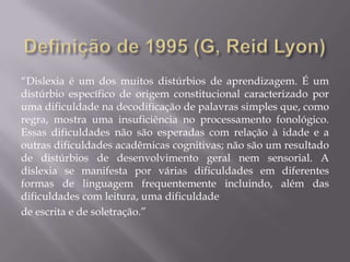 “Dislexia é um dos muitos distúrbios de aprendizagem. É um
distúrbio específico de origem constitucional caracterizado por
uma dificuldade na decodificação de palavras simples que, como
regra, mostra uma insuficiência no processamento fonológico.
Essas dificuldades não são esperadas com relação à idade e a
outras dificuldades acadêmicas cognitivas; não são um resultado
de distúrbios de desenvolvimento geral nem sensorial. A
dislexia se manifesta por várias dificuldades em diferentes
formas de linguagem frequentemente incluindo, além das
dificuldades com leitura, uma dificuldade
de escrita e de soletração.”

 