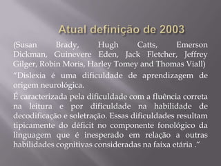 (Susan
Brady,
Hugh
Catts,
Emerson
Dickman, Guinevere Eden, Jack Fletcher, Jeffrey
Gilger, Robin Moris, Harley Tomey and Thomas Viall)
“Dislexia é uma dificuldade de aprendizagem de
origem neurológica.
É caracterizada pela dificuldade com a fluência correta
na leitura e por dificuldade na habilidade de
decodificação e soletração. Essas dificuldades resultam
tipicamente do déficit no componente fonológico da
linguagem que é inesperado em relação a outras
habilidades cognitivas consideradas na faixa etária .“

 