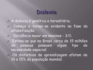 







A dislexia é genética e hereditária;
Começa a tornar-se evidente na fase da
alfabetização;
Incidência maior em meninos - 3/1;
Estima-se que no Brasil cerca de 15 milhões
de pessoas possuem algum tipo de
necessidade especial;
Os distúrbios de aprendizagem afetam de
10 a 15% da população mundial.

 