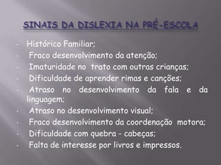 •
•
•
•

•

•
•
•
•

Histórico Familiar;
Fraco desenvolvimento da atenção;
Imaturidade no trato com outras crianças;
Dificuldade de aprender rimas e canções;
Atraso no desenvolvimento da fala e da
linguagem;
Atraso no desenvolvimento visual;
Fraco desenvolvimento da coordenação motora;
Dificuldade com quebra - cabeças;
Falta de interesse por livros e impressos.

 