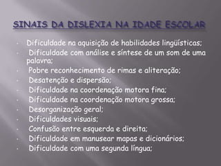 •

•
•
•

•
•
•
•
•
•
•

Dificuldade na aquisição de habilidades lingüísticas;
Dificuldade com análise e síntese de um som de uma
palavra;
Pobre reconhecimento de rimas e aliteração;
Desatenção e dispersão;
Dificuldade na coordenação motora fina;
Dificuldade na coordenação motora grossa;
Desorganização geral;
Dificuldades visuais;
Confusão entre esquerda e direita;
Dificuldade em manusear mapas e dicionários;
Dificuldade com uma segunda língua;

 