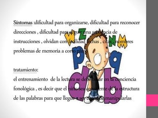 Síntomas:dificultadparaorganizarse,dificultadparareconocer
direcciones,dificultadparaseguirunasecuenciade
instrucciones,olvidanconfacilidadfechas,citas,nombres
problemasdememoriaacortoplazo
tratamiento:
elentrenamiento delalecturasedebebasarenlaconciencia
fonológica,esdecirqueelniñoseaconscientedelaestructura
delaspalabrasparaquellegueasercapazdemanipularlas
 