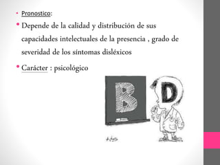 • Pronostico:
• Depende de la calidad y distribución de sus
capacidades intelectuales de la presencia , grado de
severidad de los síntomas disléxicos
• Carácter : psicológico
 