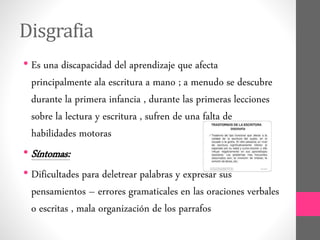 Disgrafia
• Es una discapacidad del aprendizaje que afecta
principalmente ala escritura a mano ; a menudo se descubre
durante la primera infancia , durante las primeras lecciones
sobre la lectura y escritura , sufren de una falta de
habilidades motoras
• Síntomas:
• Dificultades para deletrear palabras y expresar sus
pensamientos – errores gramaticales en las oraciones verbales
o escritas , mala organización de los parrafos
 