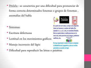 • Dislalia : se caracteriza por una dificultad para pronunciar de
forma correcta determinados fonemas o grupos de fonemas ,
anomalías del habla
• Síntomas:
• Escritura defectuosa
• Lentitud en los movimientos gráficos
• Manejo incorrecto del lápiz
• Dificultad para reproducir las letras o palabras
 