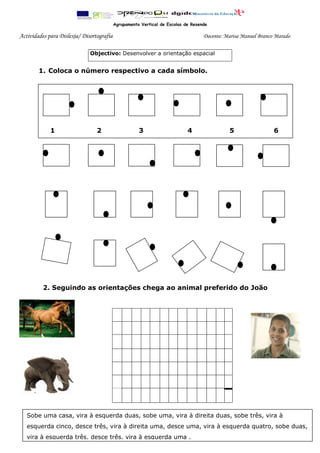 Agrupamento Vertical de Escolas de Resende

Actividades para Dislexia/ Disortografia                                           Docente: Marisa Manuel Branco Marado
__

                              Objectivo: Desenvolver a orientação espacial


          1. Coloca o número respectivo a cada símbolo.



_1.




                12qqqqa
               1                 2                    3                     4                5                  6
1




               ____




11kmnljhlgu1

-----------




              2. Seguindo as orientações chega ao animal preferido do João




      Sobe uma casa, vira à esquerda duas, sobe uma, vira à direita duas, sobe três, vira à
      esquerda cinco, desce três, vira à direita uma, desce uma, vira à esquerda quatro, sobe duas,
      vira à esquerda três, desce três, vira à esquerda uma .
 